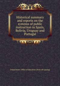 Historical summary and reports on the systems of public instruction in Spain, Bolivia, Uruguay and Portugal