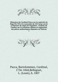 M?moires du Cardinal Pacca sur la captivit? du Pape Pie VII et le concordat de 1813 pour servir ? l'histoire du r?gne de Napol?on ; traduits de l'italien sur la troisi?me ?dition et augment?s des pi?ces authentiques d?pos?es au Vatican