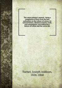 The cotton planter's manual : being a compilation of facts from the best authorities on the culture of cotton; its natural history, chemical analysis, trade, and consumption; and embracing a history of cotton and the cotton gin