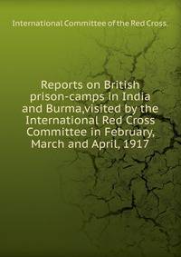 Reports on British prison-camps in India and Burma,visited by the International Red Cross Committee in February, March and April, 1917.