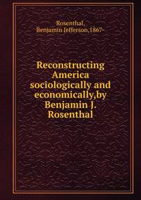 Reconstructing America sociologically and economically,by Benjamin J. Rosenthal.