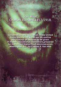 Conservation and regulation in the United States during the world war:an outline for a course of lectures to be given in higher educational institutions,prepared for the United States Food Administration, Washington, D.C., by Charles R. Van Hise.