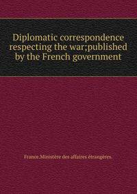 Diplomatic correspondence respecting the war;published by the French government.