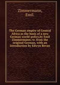 The German empire of Central Africa as the basis of a new German world-policy,by Emil Zimmermann; tr. from the original German, with an introduction by Edwyn Bevan.