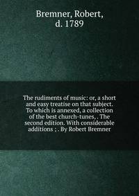 The rudiments of music: or, a short and easy treatise on that subject. To which is annexed, a collection of the best church-tunes, . The second edition. With considerable additions ; . By Robert Bremner