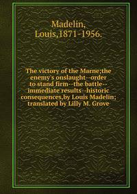The victory of the Marne;the enemy's onslaught--order to stand firm--the battle--immediate results--historic consequences,by Louis Madelin; translated by Lilly M. Grove.