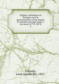 L'?glise catholique en Pologne sous le gouvernement russe depuis le premier partage jusqu`a nos jours (1772-1875)