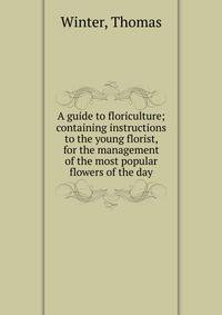 A guide to floriculture; containing instructions to the young florist, for the management of the most popular flowers of the day