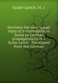 Germany her own judge;reply of a cosmopolitan Swiss to German propaganda,by H. J. Suter-Lerch. Translated from the German.