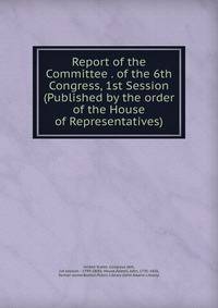 Report of the Committee . of the 6th Congress, 1st Session (Published by the order of the House of Representatives)