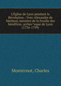 L'?glise de Lyon pendant la R?volution : Yves-Alexandre de Marbeuf, ministre de la Feuille des b?n?fices, archev^eque de Lyon (1734-1799)