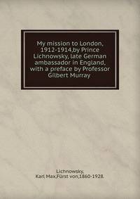 My mission to London, 1912-1914,by Prince Lichnowsky, late German ambassador in England, with a preface by Professor Gilbert Murray .