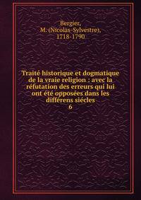Trait? historique et dogmatique de la vraie religion : avec la r?futation des erreurs qui lui ont ?t? oppos?es dans les diff?rens si?cles