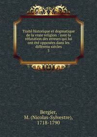 Trait? historique et dogmatique de la vraie religion : avec la r?futation des erreurs qui lui ont ?t? oppos?es dans les diff?rens si?cles