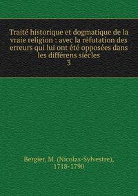 Trait? historique et dogmatique de la vraie religion : avec la r?futation des erreurs qui lui ont ?t? oppos?es dans les diff?rens si?cles