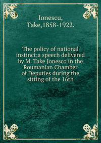 The policy of national instinct;a speech delivered by M. Take Jonesco in the Roumanian Chamber of Deputies during the sitting of the 16th