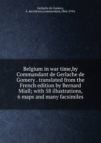Belgium in war time,by Commandant de Gerlache de Gomery . translated from the French edition by Bernard Miall; with 58 illustrations, 6 maps and many facsimiles.