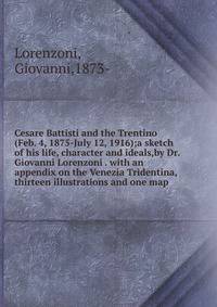 Cesare Battisti and the Trentino (Feb. 4, 1875-July 12, 1916);a sketch of his life, character and ideals,by Dr. Giovanni Lorenzoni . with an appendix on the Venezia Tridentina, thirteen illustrations and one map .