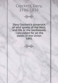 Davy Crockett`s almanack of wild sports of the West, and life in the backwoods : calculated for all the states in the Union. 1841
