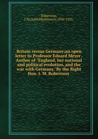 Britain versus Germany;an open letter to Professor Eduard Meyer . Author of "England, her national and political evolution, and the war with Germany."By the Right Hon. J. M. Robertson .