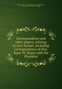 Correspondence and other papers, relating to Fort Sumter. Including correspondence of Hon. Isaac W. Hayne with the President