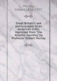 Great Britain's sea policy;a reply to an American critic, reprinted from "the Atlantic monthly",by Professor Gilbert Murray.