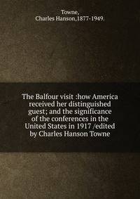 The Balfour visit :how America received her distinguished guest; and the significance of the conferences in the United States in 1917 /edited by Charles Hanson Towne.