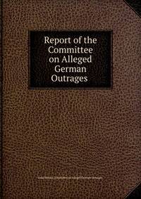 Report of the Committee on Alleged German Outrages .