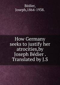 How Germany seeks to justify her atrocities,by Joseph Bedier . Translated by J.S.