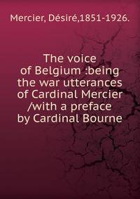 The voice of Belgium :being the war utterances of Cardinal Mercier /with a preface by Cardinal Bourne.