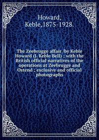 The Zeebrugge affair /by Keble Howard (J. Keble Bell) ; with the British official narratives of the operations at Zeebrugge and Ostend ; exclusive and official photographs.