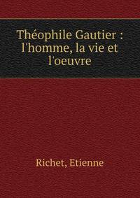 Th?ophile Gautier : l'homme, la vie et l'oeuvre