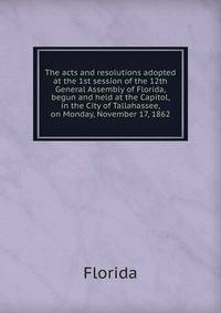 The acts and resolutions adopted at the 1st session of the 12th General Assembly of Florida, begun and held at the Capitol, in the City of Tallahassee, on Monday, November 17, 1862