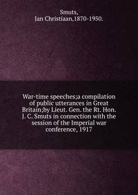 War-time speeches;a compilation of public utterances in Great Britain;by Lieut. Gen. the Rt. Hon. J. C. Smuts in connection with the session of the Imperial war conference, 1917.