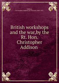 British workshops and the war,by the Rt. Hon. Christopher Addison .