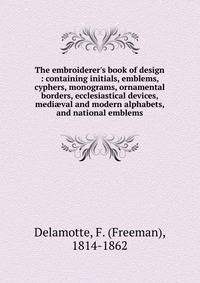 The embroiderer's book of design : containing initials, emblems, cyphers, monograms, ornamental borders, ecclesiastical devices, medi?val and modern alphabets, and national emblems