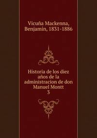 Historia de los diez aos de la administracion de don Manuel Montt. 3
