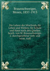 Die Lehrer der Mischnah, ihr Leben und Wirken; f?r Schule und Haus nach den Quellen bearb. von M. Braunschweiger. 2. durchgesehene verb. und verm. Aufl
