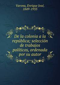 De la colonia a la rep?blica; selecci?n de trabajos pol?ticos, ordenada por su autor