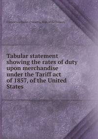 Tabular statement showing the rates of duty upon merchandise under the Tariff act of 1857, of the United States