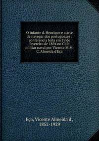 O infante d. Henrique e a arte de navegar dos portuguezes : conferencia feita em 19 de fevereiro de 1894 no Club militar naval por Vicente M.M.C. Almeida d'E?a