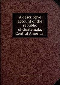 A descriptive account of the republic of Guatemala, Central America;