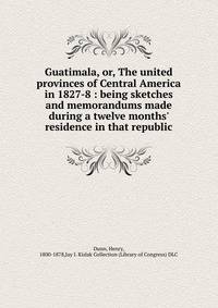 Guatimala, or, The united provinces of Central America in 1827-8 : being sketches and memorandums made during a twelve months' residence in that republic