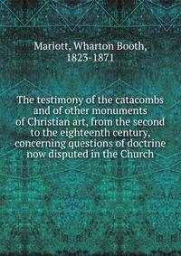 The testimony of the catacombs and of other monuments of Christian art, from the second to the eighteenth century, concerning questions of doctrine now disputed in the Church