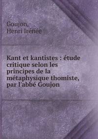 Kant et kantistes : ?tude critique selon les principes de la m?taphysique thomiste, par l'abb? Goujon