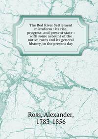 The Red River Settlement microform : its rise, progress, and present state : with some account of the native races and its general history, to the present day