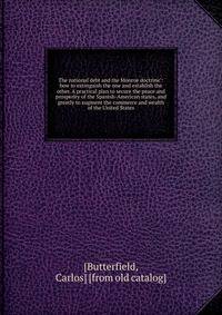 The national debt and the Monroe doctrine": how to extinguish the one and establish the other. A practical plan to secure the peace and prosperity of the Spanish-American states, and greatly to augment the commerce and wealth of the United States