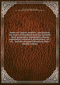 Notes on Central America : particularly the states of Honduras and San Salvador : their geography, topography, climate, population, resources, productions, etc., etc., and the proposed Honduras inter-oceanic railway