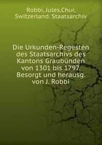 Die Urkunden-Regesten des Staatsarchivs des Kantons Graubunden von 1301 bis 1797. Besorgt und herausg. von J. Robbi