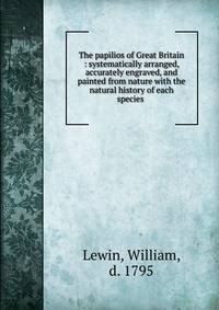 The papilios of Great Britain : systematically arranged, accurately engraved, and painted from nature with the natural history of each species .
